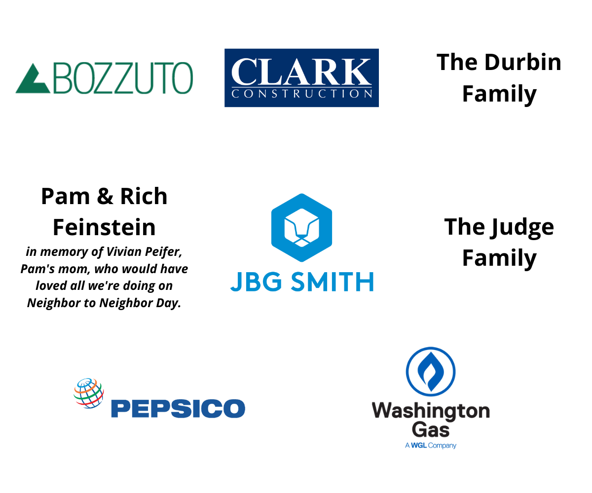 Bozzuto • Clark Construction Group, LLC • The Durbin Family • Pam & Rich Feinstein - in memory of Vivian Peifer, Pam's mom, who would have loved all we're doing on Neighbor to Neighbor Day. • JBG Smith • The Judge Family • Pepsico • Washington Gas