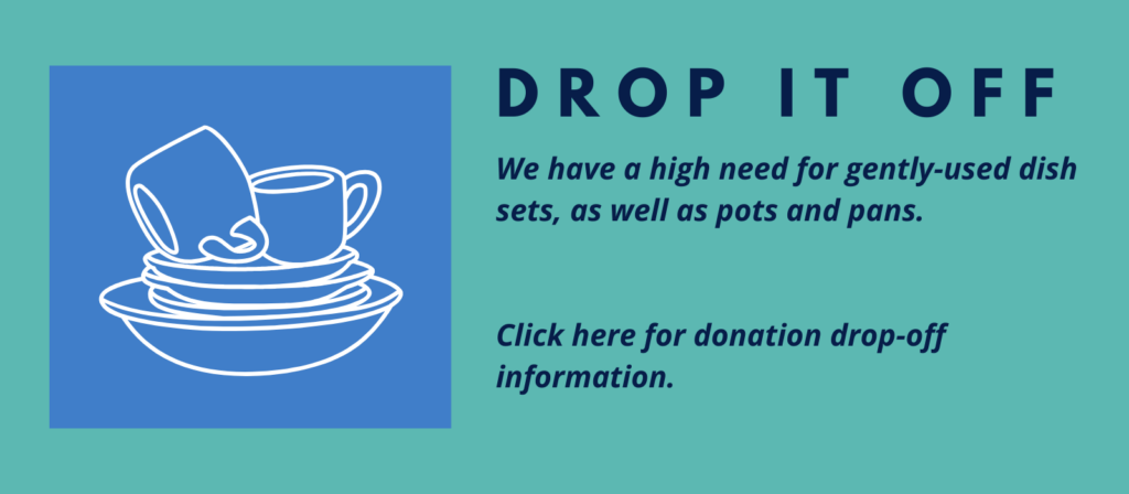 DROP IT OFF
We have a high need for gently-used dish sets, as well as pots and pans.
Click here for donation drop-off information.