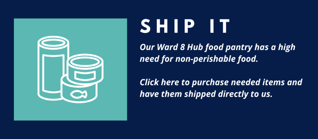 SHIP IT
Our Ward 8 Hub food pantry has a high need for non-perishable food.
Click here to purchase needed items and have them shipped directly to us.